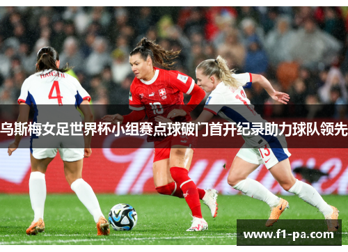 乌斯梅女足世界杯小组赛点球破门首开纪录助力球队领先