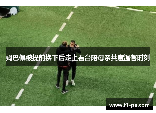 姆巴佩被提前换下后走上看台陪母亲共度温馨时刻 姆巴佩被提前换下后走上看台陪母亲共度温馨时刻