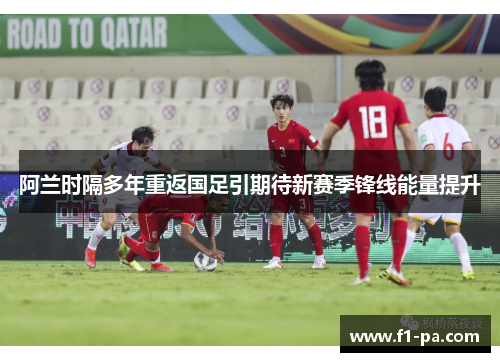 阿兰时隔多年重返国足引期待新赛季锋线能量提升